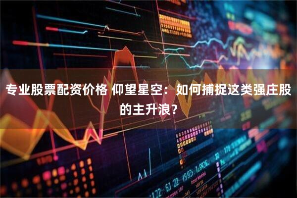 专业股票配资价格 仰望星空：如何捕捉这类强庄股的主升浪？