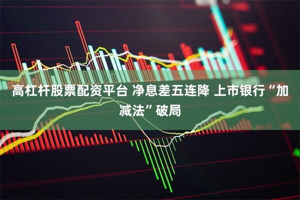高杠杆股票配资平台 净息差五连降 上市银行“加减法”破局