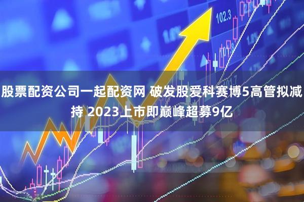 股票配资公司一起配资网 破发股爱科赛博5高管拟减持 2023上市即巅峰超募9亿