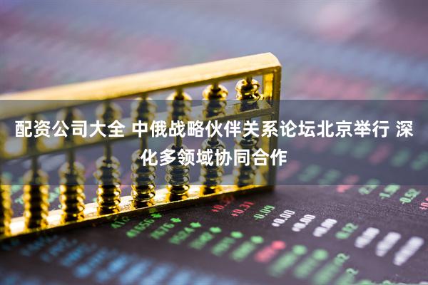 配资公司大全 中俄战略伙伴关系论坛北京举行 深化多领域协同合作