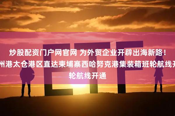 炒股配资门户网官网 为外贸企业开辟出海新路！ 苏州港太仓港区直达柬埔寨西哈努克港集装箱班轮航线开通