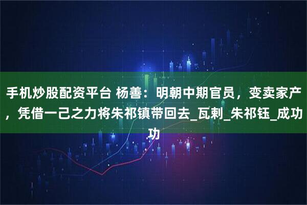手机炒股配资平台 杨善：明朝中期官员，变卖家产，凭借一己之力将朱祁镇带回去_瓦剌_朱祁钰_成功