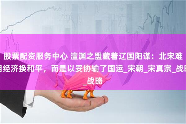 股票配资服务中心 澶渊之盟藏着辽国阳谋：北宋难用经济换和平，而是以妥协输了国运_宋朝_宋真宗_战略