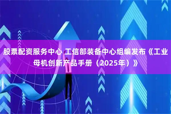 股票配资服务中心 工信部装备中心组编发布《工业母机创新产品手册（2025年）》