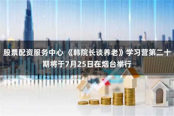 股票配资服务中心 《韩院长谈养老》学习营第二十期将于7月25日在烟台举行