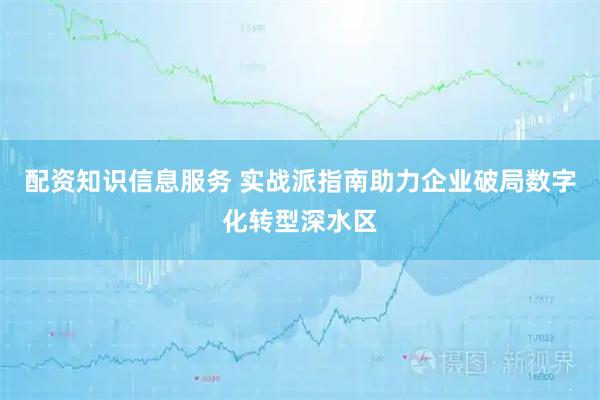 配资知识信息服务 实战派指南助力企业破局数字化转型深水区