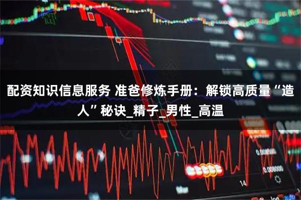 配资知识信息服务 准爸修炼手册：解锁高质量“造人”秘诀_精子_男性_高温