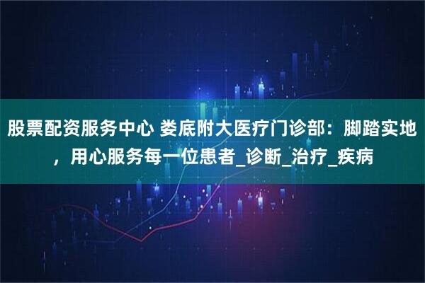 股票配资服务中心 娄底附大医疗门诊部：脚踏实地，用心服务每一位患者_诊断_治疗_疾病