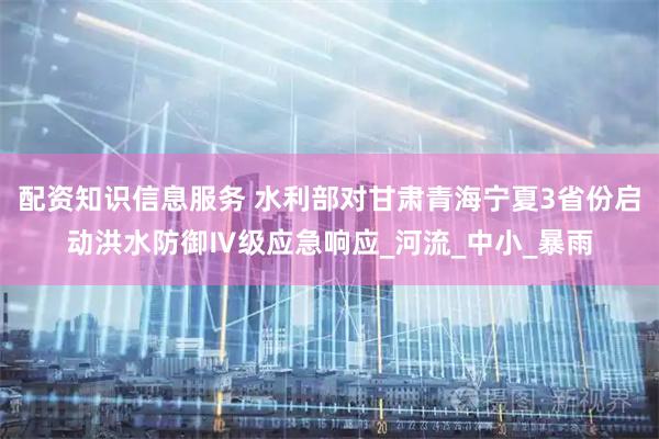 配资知识信息服务 水利部对甘肃青海宁夏3省份启动洪水防御Ⅳ级应急响应_河流_中小_暴雨