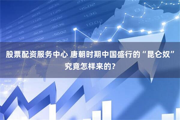 股票配资服务中心 唐朝时期中国盛行的“昆仑奴”究竟怎样来的？