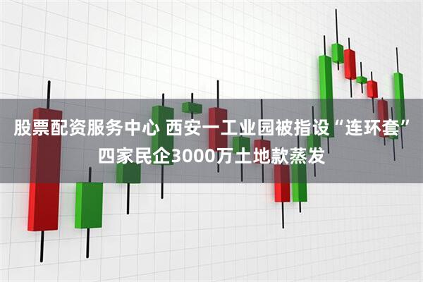 股票配资服务中心 西安一工业园被指设“连环套”四家民企3000万土地款蒸发