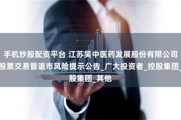 手机炒股配资平台 江苏吴中医药发展股份有限公司关于股票交易暨退市风险提示公告_广大投资者_控股集团_其他