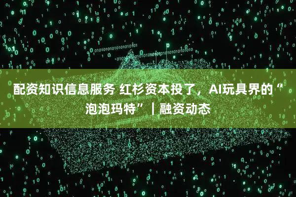 配资知识信息服务 红杉资本投了，AI玩具界的“泡泡玛特”｜融资动态