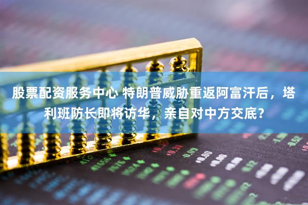 股票配资服务中心 特朗普威胁重返阿富汗后，塔利班防长即将访华，亲自对中方交底？