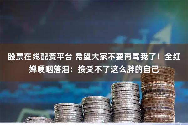 股票在线配资平台 希望大家不要再骂我了！全红婵哽咽落泪：接受不了这么胖的自己