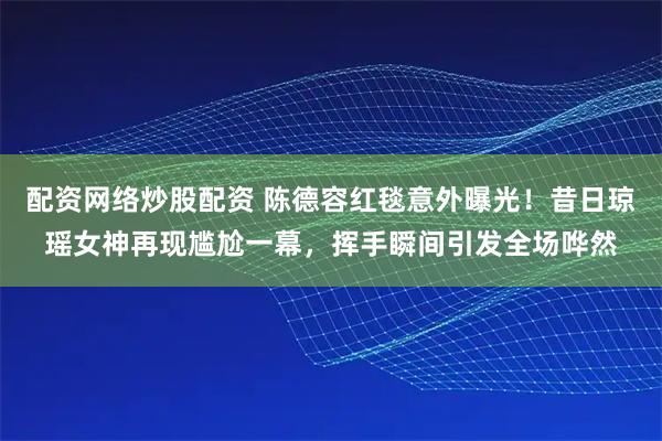 配资网络炒股配资 陈德容红毯意外曝光!昔日琼瑶女神再现尴尬一幕,挥手瞬间引发全场哗然