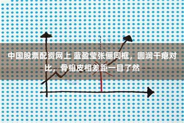 中国股票配资网上 蓝盈莹张俪同框，圆润干瘪对比，骨相皮相差距一目了然