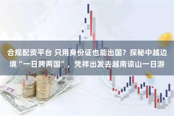 合规配资平台 只用身份证也能出国？探秘中越边境“一日跨两国”，凭祥出发去越南谅山一日游