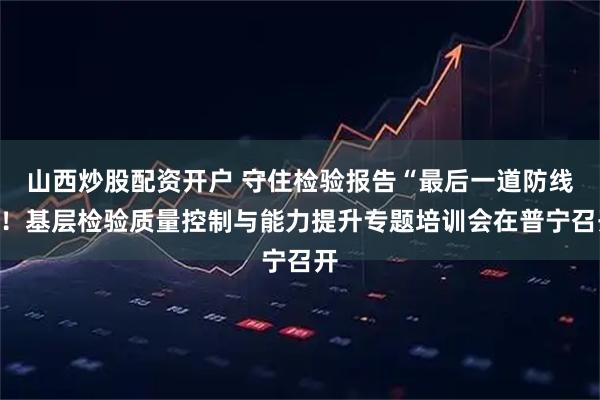 山西炒股配资开户 守住检验报告“最后一道防线”！基层检验质量控制与能力提升专题培训会在普宁召开