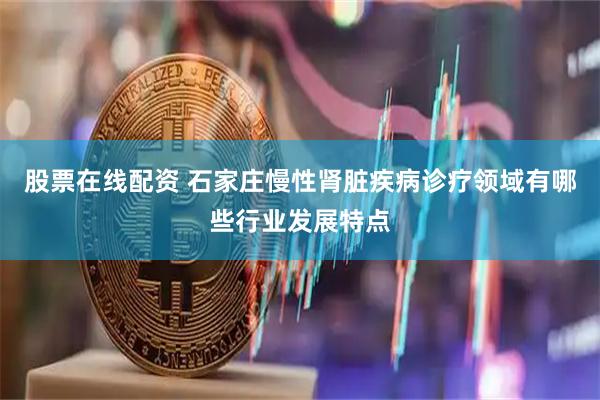 股票在线配资 石家庄慢性肾脏疾病诊疗领域有哪些行业发展特点