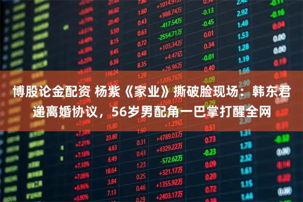 博股论金配资 杨紫《家业》撕破脸现场：韩东君递离婚协议，56岁男配角一巴掌打醒全网