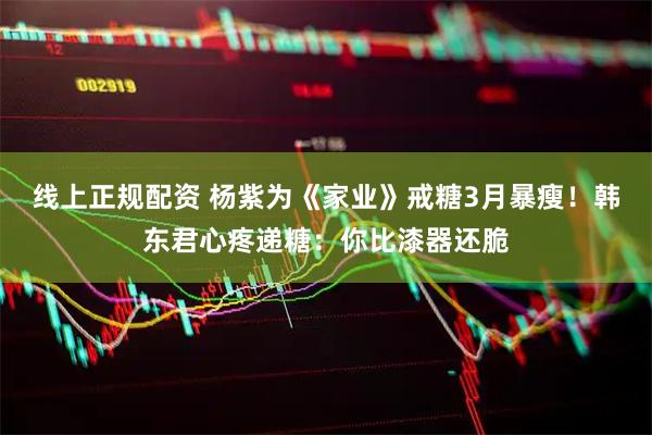 线上正规配资 杨紫为《家业》戒糖3月暴瘦！韩东君心疼递糖：你比漆器还脆