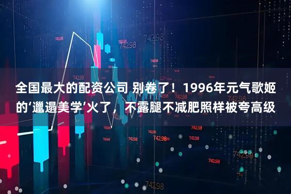 全国最大的配资公司 别卷了！1996年元气歌姬的‘邋遢美学’火了，不露腿不减肥照样被夸高级