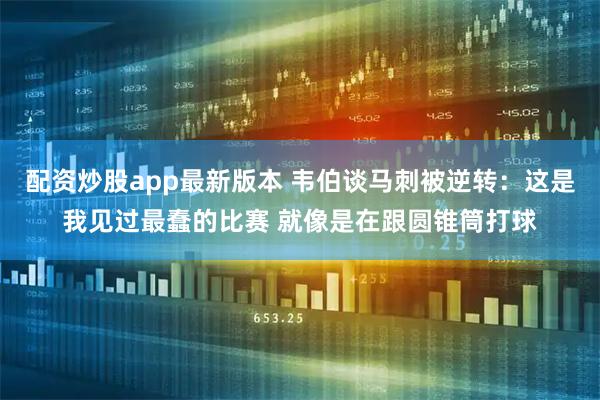 配资炒股app最新版本 韦伯谈马刺被逆转:这是我见过最蠢的比赛 就像是在跟圆锥筒打球