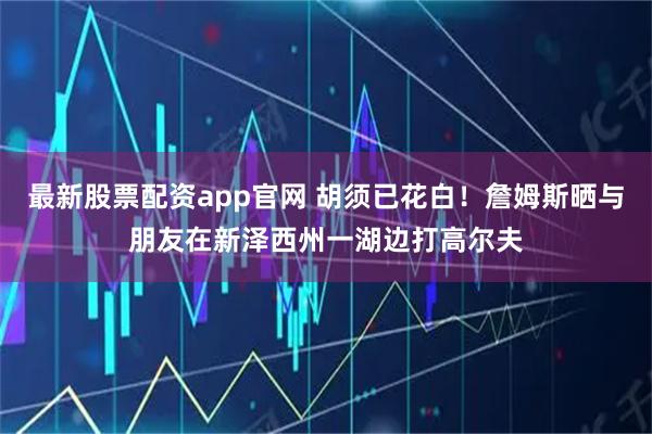 最新股票配资app官网 胡须已花白！詹姆斯晒与朋友在新泽西州一湖边打高尔夫