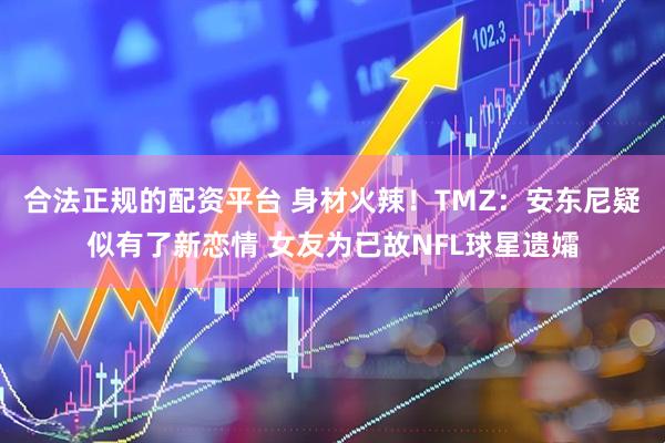 合法正规的配资平台 身材火辣！TMZ：安东尼疑似有了新恋情 女友为已故NFL球星遗孀