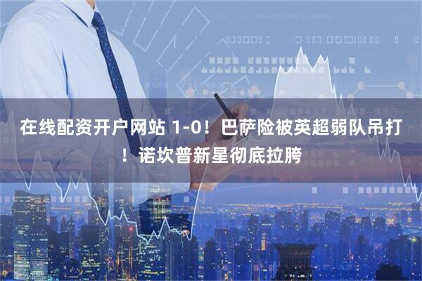 在线配资开户网站 1‑0!巴萨险被英超弱队吊打!诺坎普新星彻底拉胯