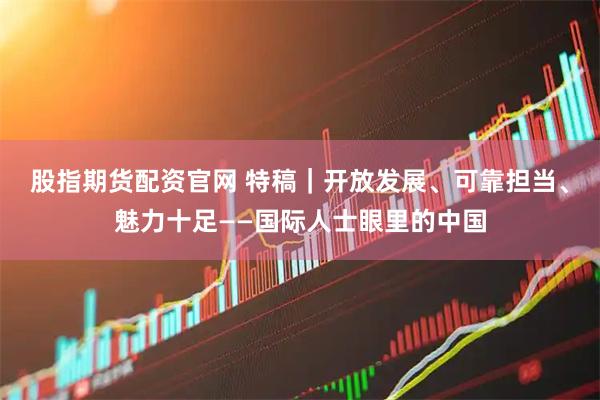 股指期货配资官网 特稿｜开放发展、可靠担当、魅力十足——国际人士眼里的中国