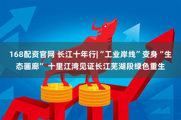 168配资官网 长江十年行|“工业岸线”变身“生态画廊” 十里江湾见证长江芜湖段绿色重生