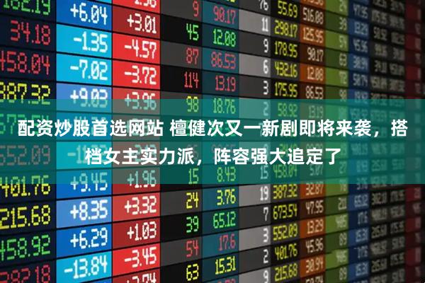 配资炒股首选网站 檀健次又一新剧即将来袭，搭档女主实力派，阵容强大追定了