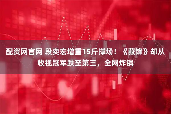 配资网官网 段奕宏增重15斤撑场！《藏锋》却从收视冠军跌至第三，全网炸锅