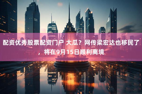 配资优秀股票配资门户 大瓜?网传梁宏达也移民了,将在9月15日顺利离境