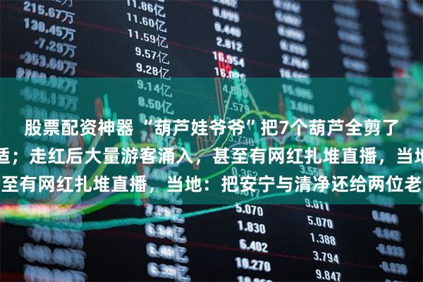 股票配资神器 “葫芦娃爷爷”把7个葫芦全剪了：奶奶头晕病发身体不适；走红后大量游客涌入，甚至有网红扎堆直播，当地：把安宁与清净还给两位老人